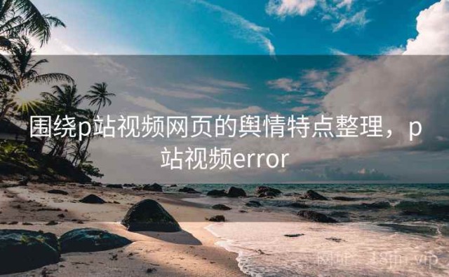 围绕p站视频网页的舆情特点整理，p站视频error