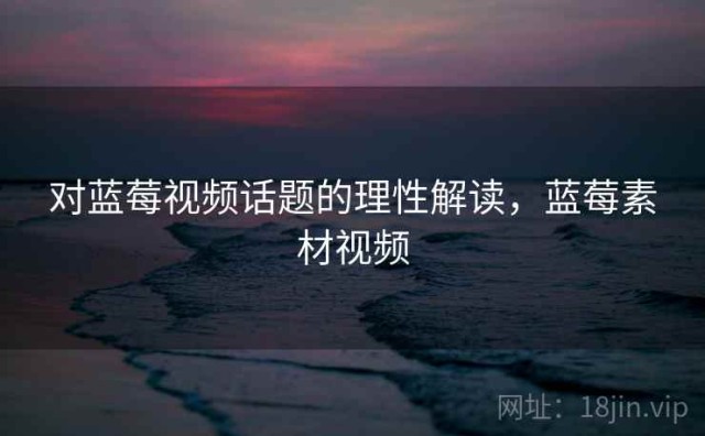 对蓝莓视频话题的理性解读，蓝莓素材视频