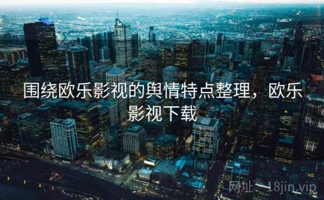 围绕欧乐影视的舆情特点整理，欧乐影视下载