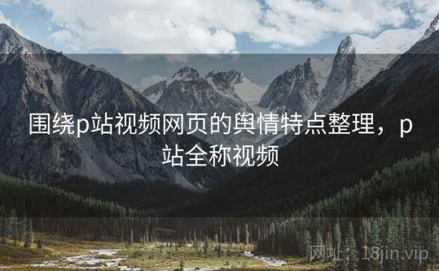 围绕p站视频网页的舆情特点整理，p站全称视频