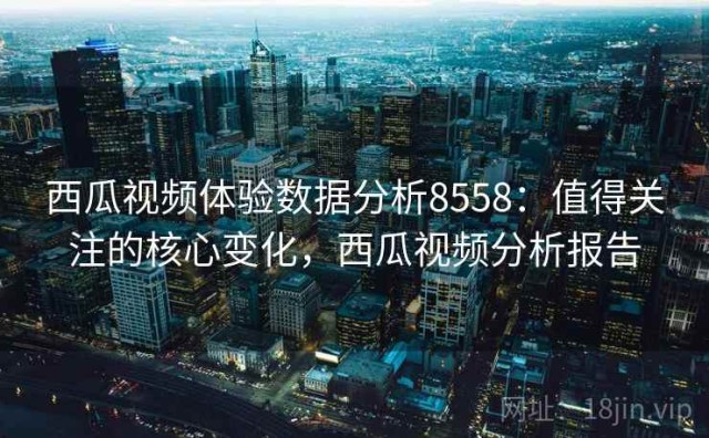 西瓜视频体验数据分析8558：值得关注的核心变化，西瓜视频分析报告