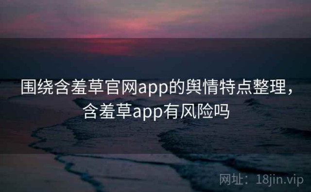 围绕含羞草官网app的舆情特点整理，含羞草app有风险吗