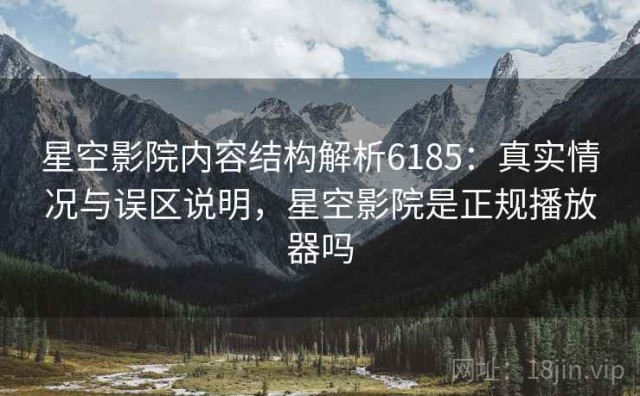 星空影院内容结构解析6185：真实情况与误区说明，星空影院是正规播放器吗
