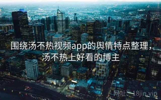 围绕汤不热视频app的舆情特点整理，汤不热上好看的博主