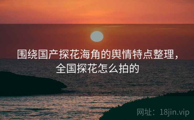 围绕国产探花海角的舆情特点整理，全国探花怎么拍的
