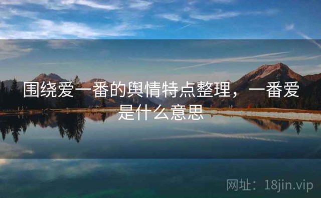 围绕爱一番的舆情特点整理，一番爱是什么意思