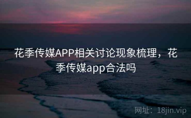 花季传媒APP相关讨论现象梳理，花季传媒app合法吗