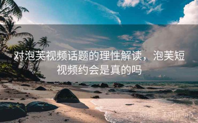 对泡芙视频话题的理性解读，泡芙短视频约会是真的吗