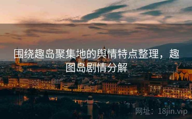 围绕趣岛聚集地的舆情特点整理，趣图岛剧情分解