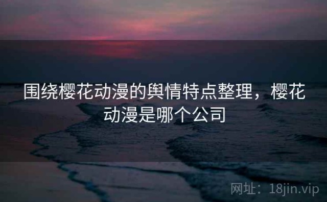 围绕樱花动漫的舆情特点整理，樱花动漫是哪个公司