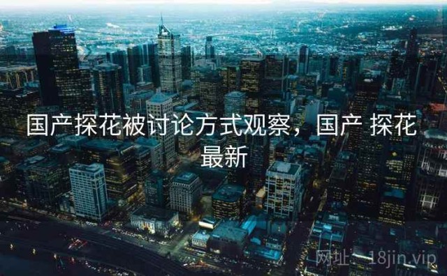 国产探花被讨论方式观察，国产 探花 最新
