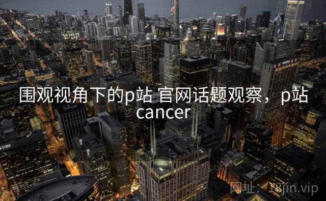 围观视角下的p站 官网话题观察，p站cancer