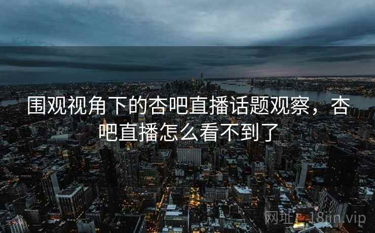 围观视角下的杏吧直播话题观察,杏吧直播怎么看不到了 围观视角下的杏吧直播话题观察,杏吧直播怎么看不到了