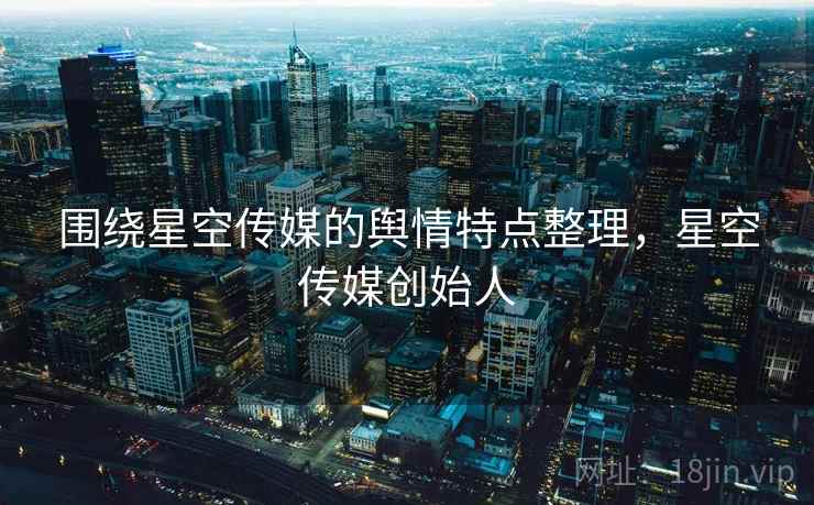 围绕星空传媒的舆情特点整理，星空传媒创始人