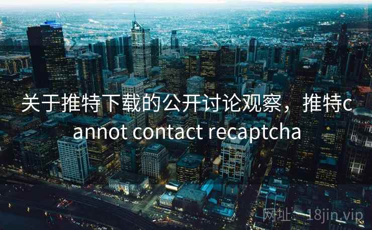 关于推特下载的公开讨论观察，推特cannot contact recaptcha