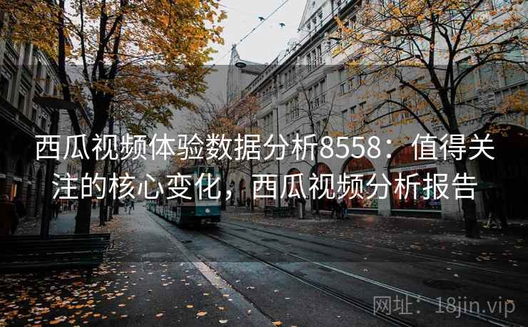 西瓜视频体验数据分析8558：值得关注的核心变化，西瓜视频分析报告