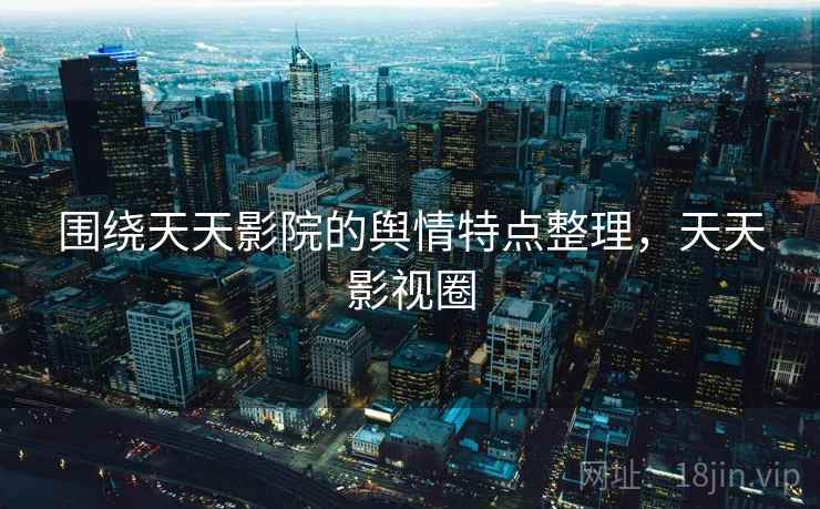 围绕天天影院的舆情特点整理，天天影视圈