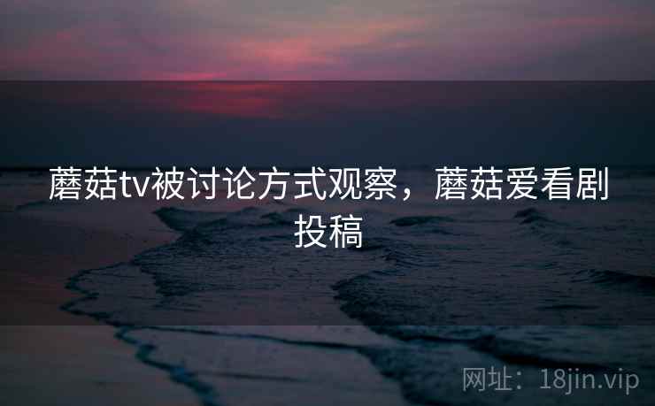 蘑菇tv被讨论方式观察，蘑菇爱看剧投稿