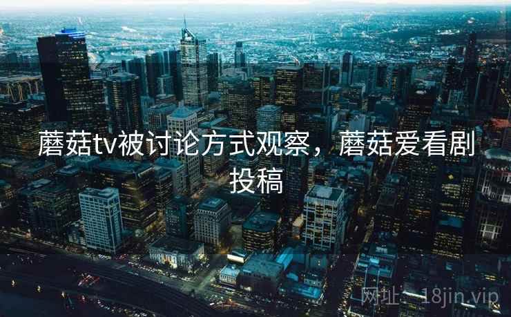 蘑菇tv被讨论方式观察，蘑菇爱看剧投稿