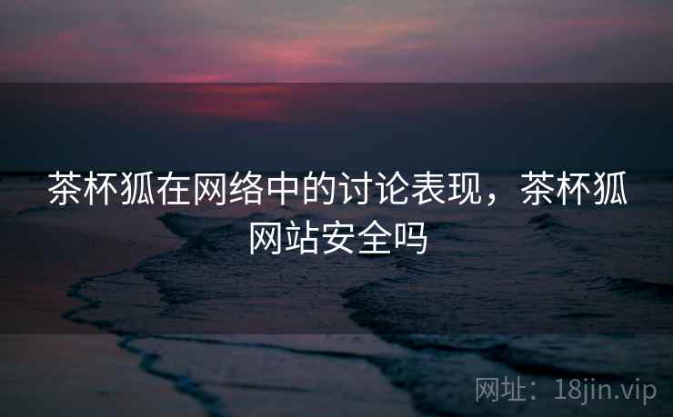 茶杯狐在网络中的讨论表现，茶杯狐网站安全吗