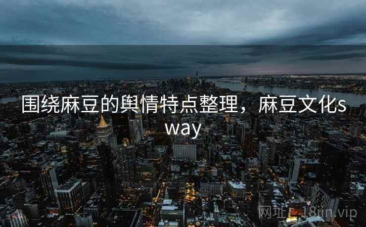 围绕麻豆的舆情特点整理，麻豆文化sway