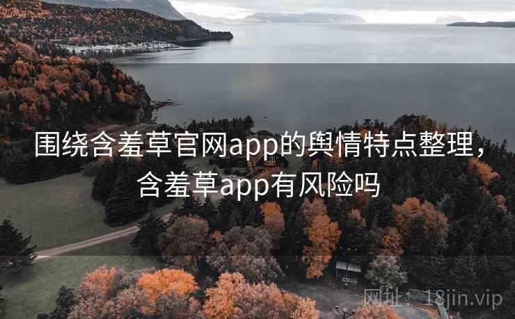 围绕含羞草官网app的舆情特点整理，含羞草app有风险吗