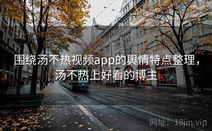 围绕汤不热视频app的舆情特点整理，汤不热上好看的博主