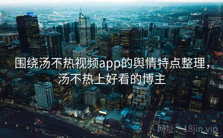 围绕汤不热视频app的舆情特点整理，汤不热上好看的博主