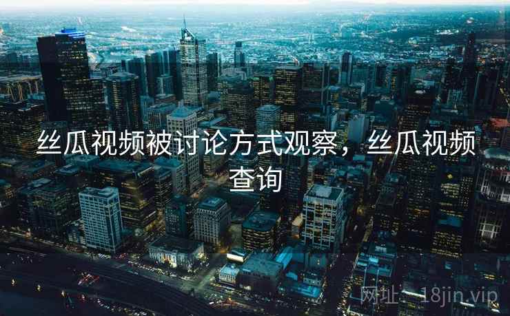 丝瓜视频被讨论方式观察，丝瓜视频查询