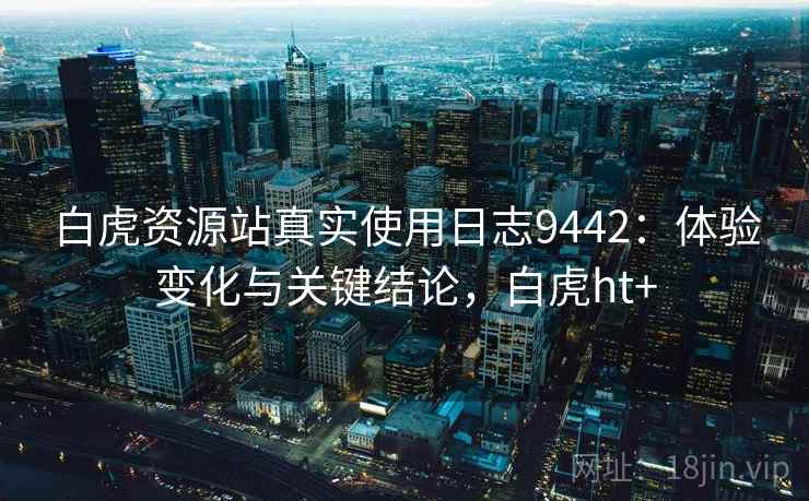 白虎资源站真实使用日志9442：体验变化与关键结论，白虎ht+