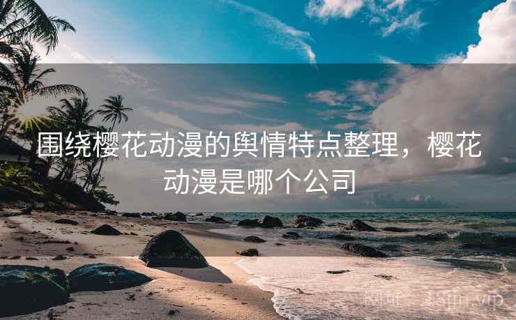围绕樱花动漫的舆情特点整理，樱花动漫是哪个公司