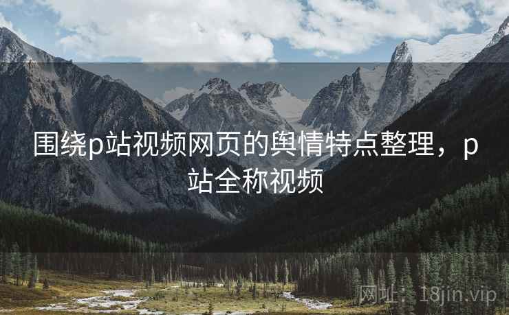围绕p站视频网页的舆情特点整理，p站全称视频