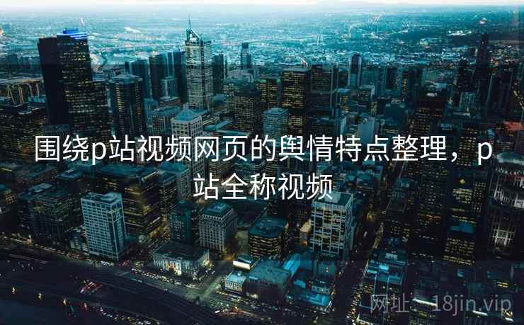 围绕p站视频网页的舆情特点整理,p站全称视频 围绕p站视频网页的舆情特点整理,p站全称视频