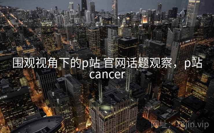 围观视角下的p站 官网话题观察,p站cancer 围观视角下的p站 官网话题观察,p站cancer