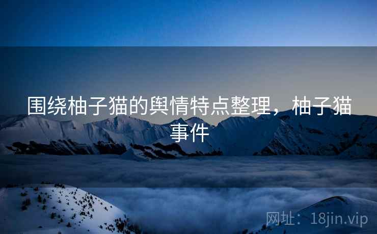 围绕柚子猫的舆情特点整理,柚子猫事件 围绕柚子猫的舆情特点整理,柚子猫事件