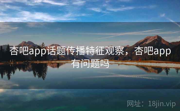 杏吧app话题传播特征观察，杏吧app有问题吗