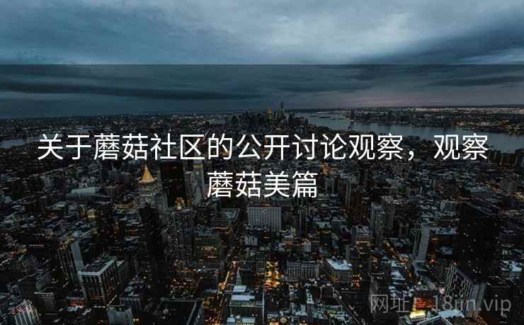 关于蘑菇社区的公开讨论观察,观察蘑菇美篇 关于蘑菇社区的公开讨论观察,观察蘑菇美篇