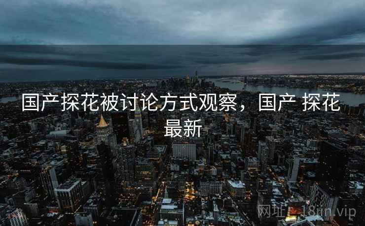 国产探花被讨论方式观察,国产 探花 最新 国产探花被讨论方式观察,国产 探花 最新