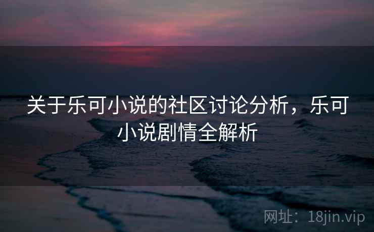 关于乐可小说的社区讨论分析，乐可小说剧情全解析