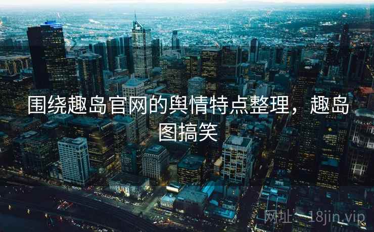 围绕趣岛官网的舆情特点整理,趣岛图搞笑 围绕趣岛官网的舆情特点整理,趣岛图搞笑