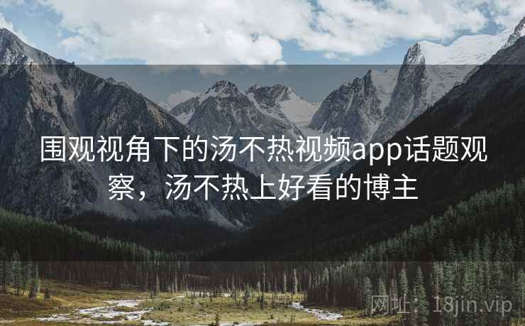 围观视角下的汤不热视频app话题观察,汤不热上好看的博主 围观视角下的汤不热视频app话题观察,汤不热上好看的博主