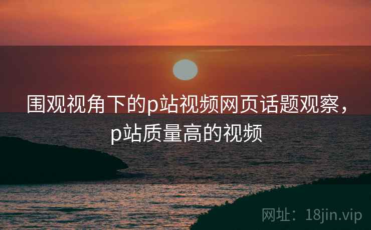 围观视角下的p站视频网页话题观察,p站质量高的视频 围观视角下的p站视频网页话题观察,p站质量高的视频