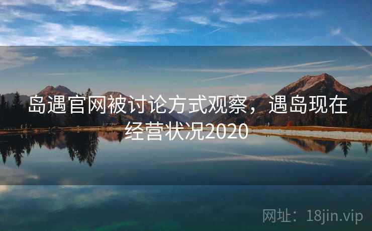 岛遇官网被讨论方式观察，遇岛现在经营状况2020