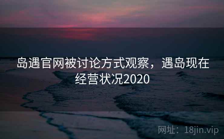 岛遇官网被讨论方式观察,遇岛现在经营状况2020 岛遇官网被讨论方式观察,遇岛现在经营状况2020