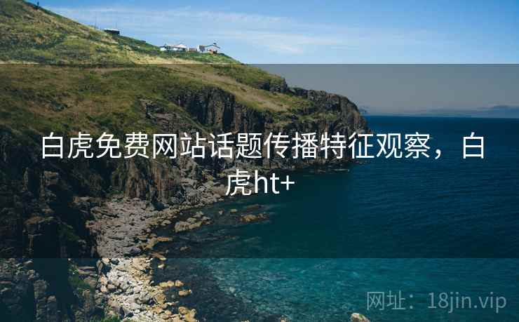 白虎免费网站话题传播特征观察，白虎ht+