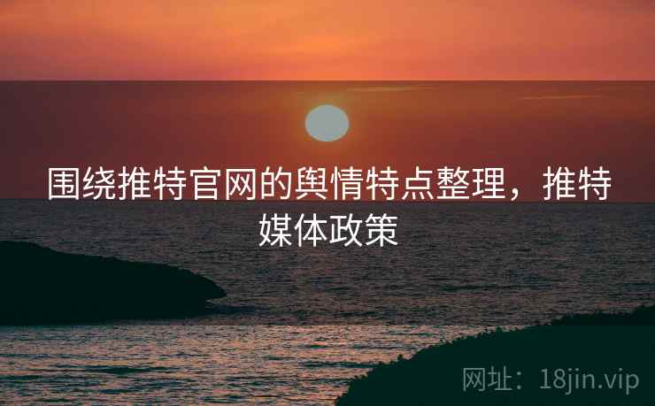 围绕推特官网的舆情特点整理,推特媒体政策 围绕推特官网的舆情特点整理,推特媒体政策