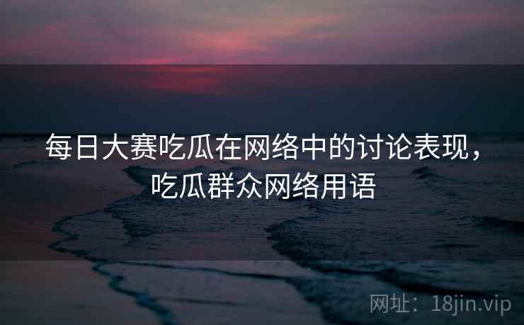 每日大赛吃瓜在网络中的讨论表现,吃瓜群众网络用语 每日大赛吃瓜在网络中的讨论表现,吃瓜群众网络用语