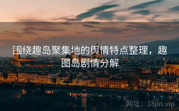 围绕趣岛聚集地的舆情特点整理，趣图岛剧情分解