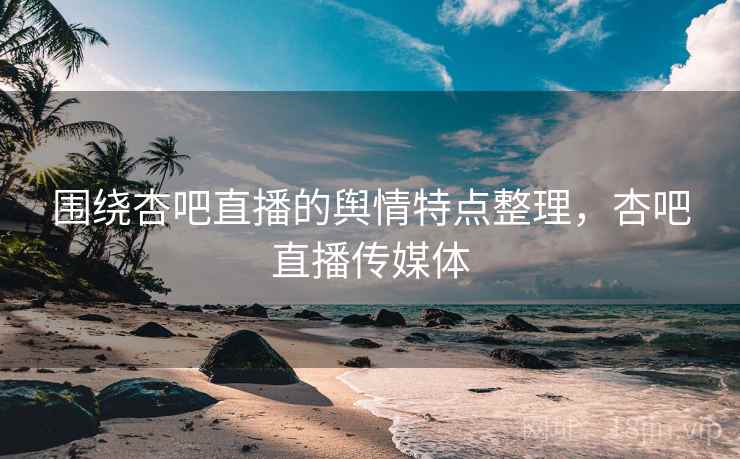 围绕杏吧直播的舆情特点整理，杏吧直播传媒体
