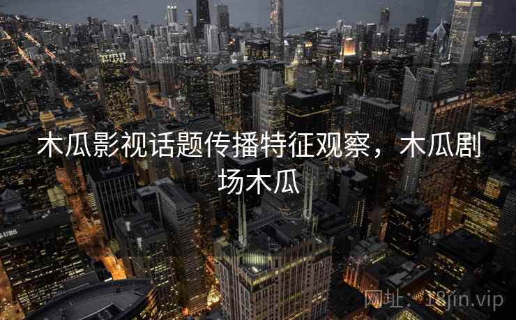 木瓜影视话题传播特征观察,木瓜剧场木瓜 木瓜影视话题传播特征观察,木瓜剧场木瓜